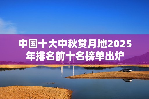 中国十大中秋赏月地2025年排名前十名榜单出炉