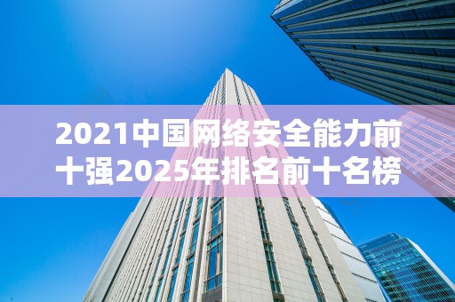 2021中国网络安全能力前十强2025年排名前十名榜单出炉