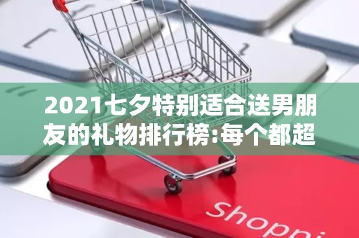 2021七夕特别适合送男朋友的礼物排行榜:每个都超浪漫2025年排名前十名榜单出炉
