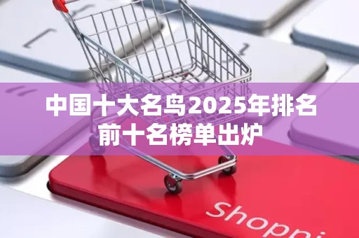 中国十大名鸟2025年排名前十名榜单出炉