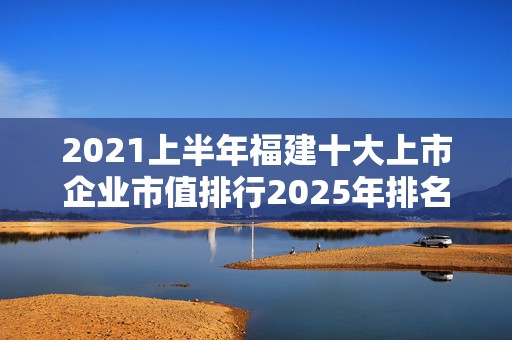 2021上半年福建十大上市企业市值排行2025年排名前十名榜单出炉