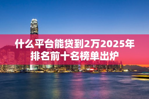 什么平台能贷到2万2025年排名前十名榜单出炉