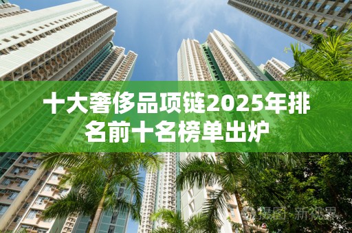 十大奢侈品项链2025年排名前十名榜单出炉