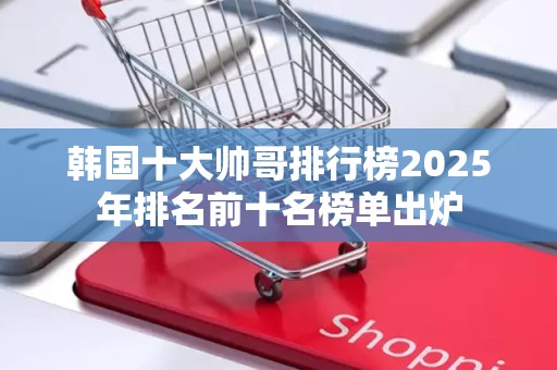 韩国十大帅哥排行榜2025年排名前十名榜单出炉