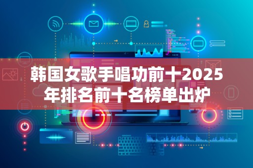 韩国女歌手唱功前十2025年排名前十名榜单出炉