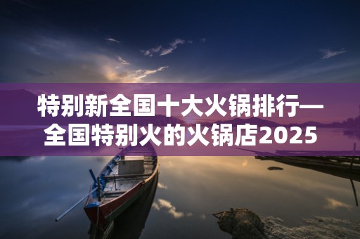 特别新全国十大火锅排行—全国特别火的火锅店2025年排名前十名榜单出炉