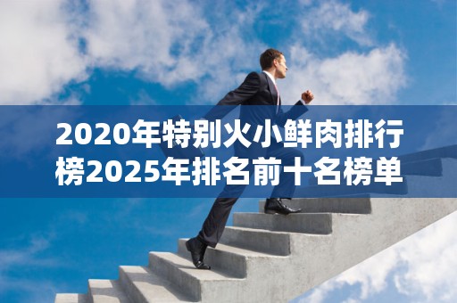 2020年特别火小鲜肉排行榜2025年排名前十名榜单出炉