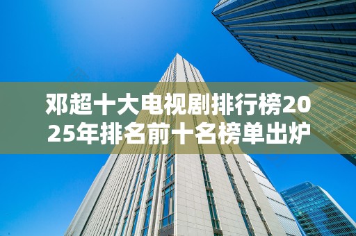 邓超十大电视剧排行榜2025年排名前十名榜单出炉