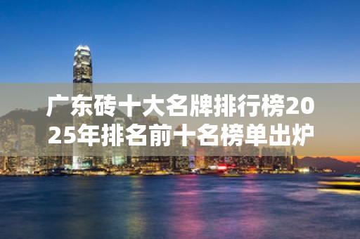 广东砖十大名牌排行榜2025年排名前十名榜单出炉