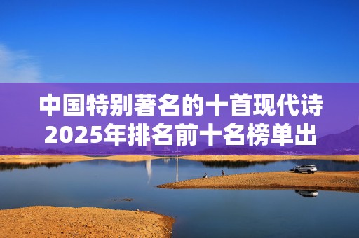 中国特别著名的十首现代诗2025年排名前十名榜单出炉