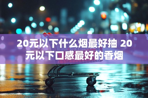20元以下什么烟最好抽 20元以下口感最好的香烟