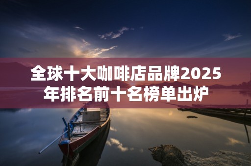 全球十大咖啡店品牌2025年排名前十名榜单出炉