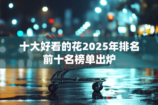 十大好看的花2025年排名前十名榜单出炉