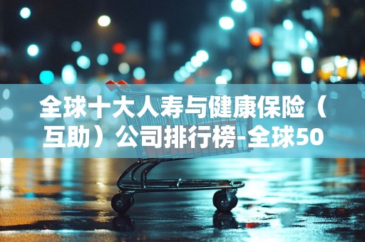 全球十大人寿与健康保险（互助）公司排行榜-全球500强公司排名2025年排名前十名榜单出炉