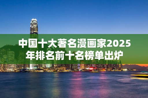 中国十大著名漫画家2025年排名前十名榜单出炉
