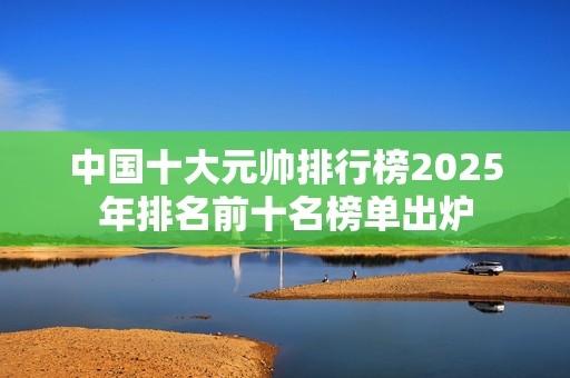 中国十大元帅排行榜2025年排名前十名榜单出炉