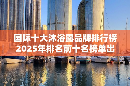 国际十大沐浴露品牌排行榜2025年排名前十名榜单出炉