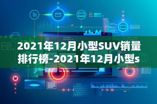 2021年12月小型SUV销量排行榜-2021年12月小型suv销量排名2025年排名前十名榜单出炉