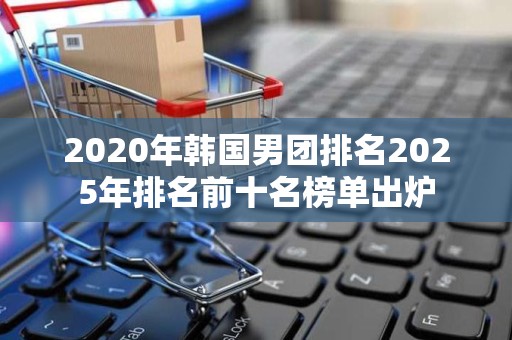 2020年韩国男团排名2025年排名前十名榜单出炉
