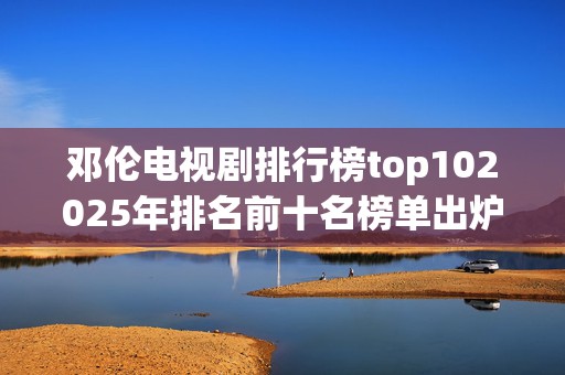 邓伦电视剧排行榜top102025年排名前十名榜单出炉