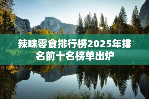 辣味零食排行榜2025年排名前十名榜单出炉