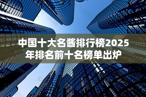 中国十大名酱排行榜2025年排名前十名榜单出炉
