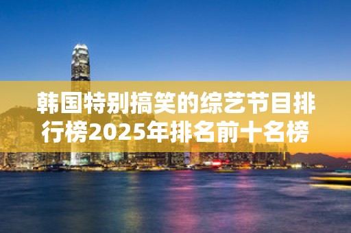 韩国特别搞笑的综艺节目排行榜2025年排名前十名榜单出炉