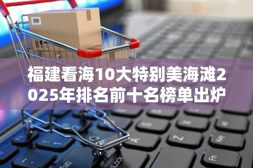 福建看海10大特别美海滩2025年排名前十名榜单出炉