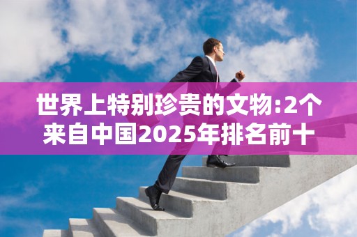 世界上特别珍贵的文物:2个来自中国2025年排名前十名榜单出炉