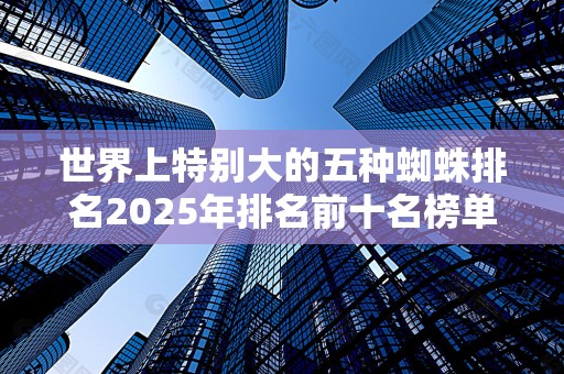 世界上特别大的五种蜘蛛排名2025年排名前十名榜单出炉