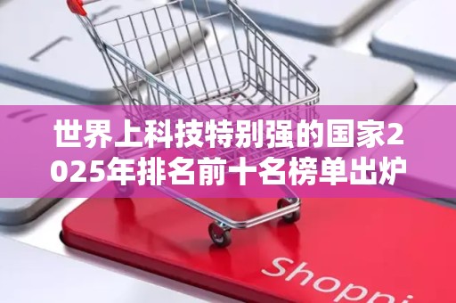 世界上科技特别强的国家2025年排名前十名榜单出炉