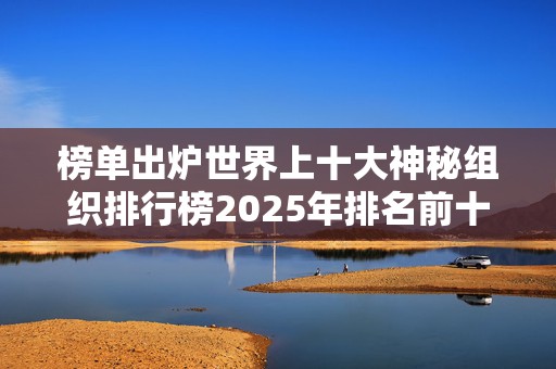 榜单出炉世界上十大神秘组织排行榜2025年排名前十名榜单出炉