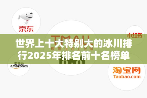 世界上十大特别大的冰川排行2025年排名前十名榜单出炉