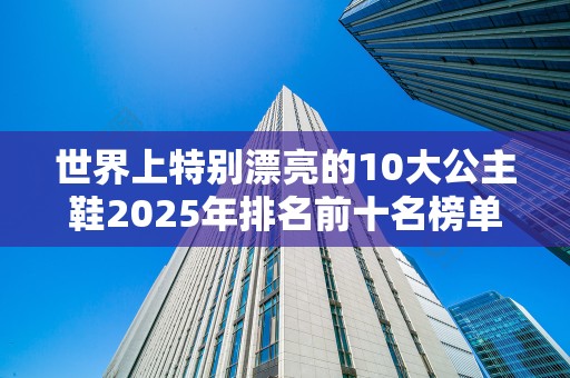 世界上特别漂亮的10大公主鞋2025年排名前十名榜单出炉