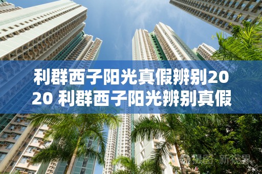 利群西子阳光真假辨别2020 利群西子阳光辨别真假小技巧详情2020