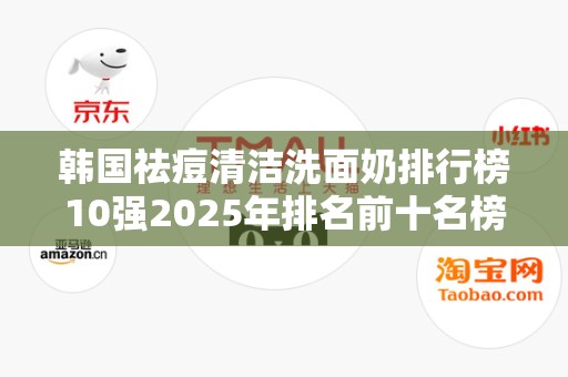 韩国祛痘清洁洗面奶排行榜10强2025年排名前十名榜单出炉