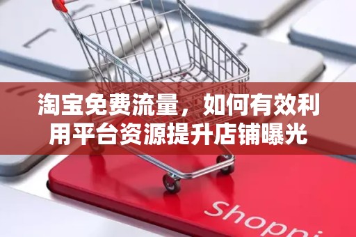淘宝免费流量，如何有效利用平台资源提升店铺曝光