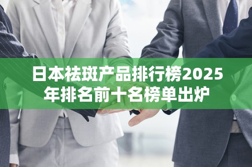 日本祛斑产品排行榜2025年排名前十名榜单出炉