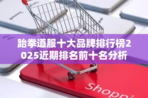 跆拳道服十大品牌排行榜2025近期排名前十名分析