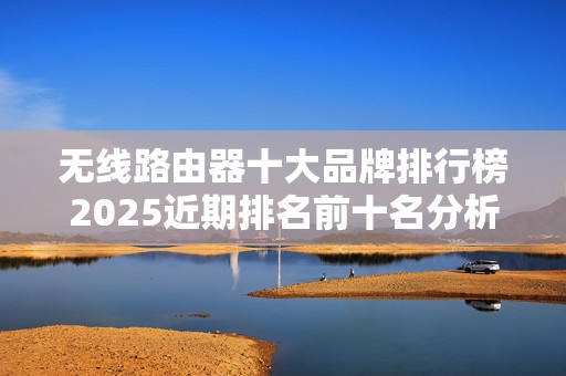无线路由器十大品牌排行榜2025近期排名前十名分析