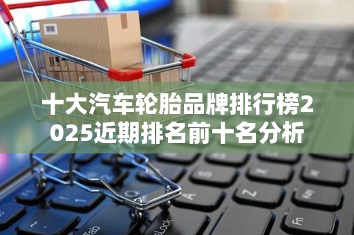 十大汽车轮胎品牌排行榜2025近期排名前十名分析