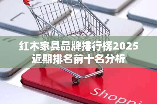 红木家具品牌排行榜2025近期排名前十名分析