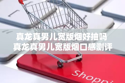 真龙真男儿宽版烟好抽吗 真龙真男儿宽版烟口感测评