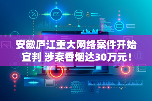 安徽庐江重大网络案件开始宣判 涉案香烟达30万元！