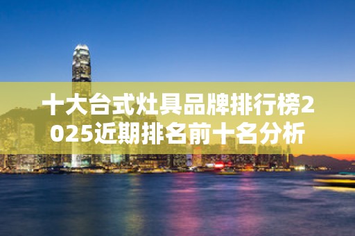 十大台式灶具品牌排行榜2025近期排名前十名分析