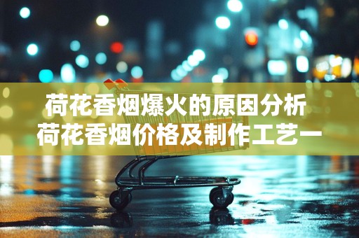 荷花香烟爆火的原因分析 荷花香烟价格及制作工艺一览