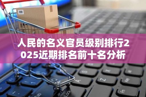 人民的名义官员级别排行2025近期排名前十名分析