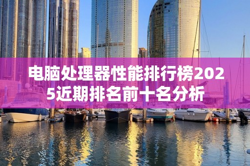 电脑处理器性能排行榜2025近期排名前十名分析