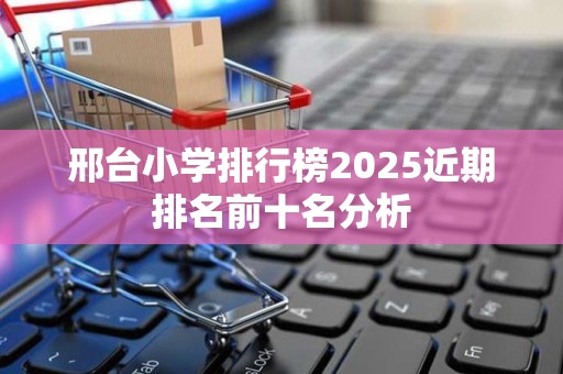 邢台小学排行榜2025近期排名前十名分析