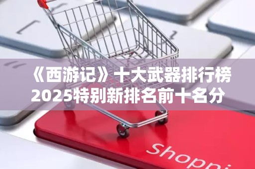 《西游记》十大武器排行榜2025特别新排名前十名分析